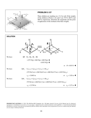 PROBLEM 3.127 
Three children are standing on a 5×5-m raft. If the weights 
of the children at Points A, B, and C are 375 N, 260 N, and 
400 N, respectively, determine the magnitude and the point 
of application of the resultant of the three weights. 
− − − = 
j j j R 
− = 
PROPRIETARY MATERIAL. © 2013 The McGraw-Hill Companies, Inc. All rights reserved. No part of this Manual may be displayed, 
reproduced or distributed in any form or by any means, without the prior written permission of the publisher, or used beyond the limited 
distribution to teachers and educators permitted by McGraw-Hill for their individual course preparation. If you are a student using this Manual, 
you are using it without permission. 
292 
SOLUTION 
We have : A B C ΣF F + F + F = R 
(375 N) (260 N) (400 N) 
(1035 N) 
j R 
or R =1035 N  
We have : ( ) ( ) ( ) ( ) x A A B B C C D ΣM F z + F z + F z = R z 
(375 N)(3m) (260 N)(0.5 m) (400 N)(4.75 m) (1035 N)( ) D + + = z 
3.0483m D z = or 3.05 m D z =  
We have : ( ) ( ) ( ) ( ) z A A B B C C D ΣM F x + F x + F x = R x 
375 N(1m) (260 N)(1.5 m) (400 N)(4.75 m) (1035 N)( ) D + + = x 
2.5749 m D x = or 2.57 m D x =  
 