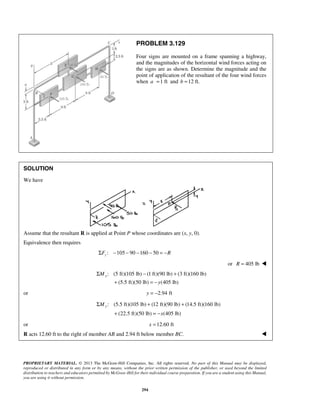 PROBLEM 3.129 
Four signs are mounted on a frame spanning a highway, 
and the magnitudes of the horizontal wind forces acting on 
the signs are as shown. Determine the magnitude and the 
point of application of the resultant of the four wind forces 
when a =1 ft and b =12 ft. 
Σ − + 
Σ + + 
PROPRIETARY MATERIAL. © 2013 The McGraw-Hill Companies, Inc. All rights reserved. No part of this Manual may be displayed, 
reproduced or distributed in any form or by any means, without the prior written permission of the publisher, or used beyond the limited 
distribution to teachers and educators permitted by McGraw-Hill for their individual course preparation. If you are a student using this Manual, 
you are using it without permission. 
294 
SOLUTION 
We have 
Assume that the resultant R is applied at Point P whose coordinates are (x, y, 0). 
Equivalence then requires 
: 105 90 160 50 zΣF − − − − = −R 
or R = 405 lb  
: (5 ft)(105 lb) (1 ft)(90 lb) (3 ft)(160 lb) 
(5.5 ft)(50 lb) (405 lb) 
x M 
y 
+ =− 
or y = −2.94 ft 
: (5.5 ft)(105 lb) (12 ft)(90 lb) (14.5 ft)(160 lb) 
(22.5 ft)(50 lb) (405 lb) 
My 
x 
+ =− 
or x =12.60 ft 
R acts 12.60 ft to the right of member AB and 2.94 ft below member BC.  
 