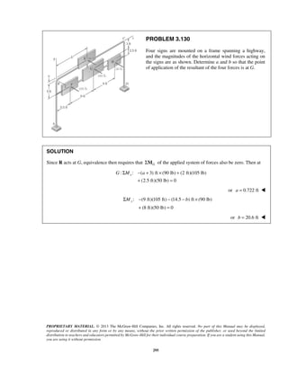 PROBLEM 3.130 
Four signs are mounted on a frame spanning a highway, 
and the magnitudes of the horizontal wind forces acting on 
the signs are as shown. Determine a and b so that the point 
of application of the resultant of the four forces is at G. 
SOLUTION 
Since R acts at G, equivalence then requires that G ΣM of the applied system of forces also be zero. Then at 
G ΣMx − a + × + 
: : ( 3) ft (90 lb) (2 ft)(105 lb) 
+ = 
(2.5 ft)(50 lb) 0 
ΣMy − − − b × 
+ = 
PROPRIETARY MATERIAL. © 2013 The McGraw-Hill Companies, Inc. All rights reserved. No part of this Manual may be displayed, 
reproduced or distributed in any form or by any means, without the prior written permission of the publisher, or used beyond the limited 
distribution to teachers and educators permitted by McGraw-Hill for their individual course preparation. If you are a student using this Manual, 
you are using it without permission. 
295 
or a = 0.722 ft  
 
: (9 ft)(105 ft) (14.5 ) ft (90 lb) 
(8 ft)(50 lb) 0 
 
or b = 20.6 ft  
 