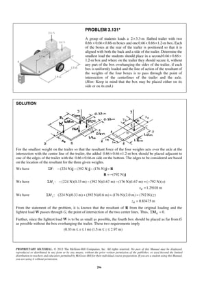 PROBLEM 3.131* 
A group of students loads a 2×3.3-m flatbed trailer with two 
0.66 × 0.66× 0.66-m boxes and one 0.66× 0.66×1.2-m box. Each 
of the boxes at the rear of the trailer is positioned so that it is 
aligned with both the back and a side of the trailer. Determine the 
smallest load the students should place in a second 0.66× 0.66× 
1.2-m box and where on the trailer they should secure it, without 
any part of the box overhanging the sides of the trailer, if each 
box is uniformly loaded and the line of action of the resultant of 
the weights of the four boxes is to pass through the point of 
intersection of the centerlines of the trailer and the axle. 
(Hint: Keep in mind that the box may be placed either on its 
side or on its end.) 
PROPRIETARY MATERIAL. © 2013 The McGraw-Hill Companies, Inc. All rights reserved. No part of this Manual may be displayed, 
reproduced or distributed in any form or by any means, without the prior written permission of the publisher, or used beyond the limited 
distribution to teachers and educators permitted by McGraw-Hill for their individual course preparation. If you are a student using this Manual, 
you are using it without permission. 
296 
SOLUTION 
For the smallest weight on the trailer so that the resultant force of the four weights acts over the axle at the 
intersection with the center line of the trailer, the added 0.66× 0.66×1.2-m box should be placed adjacent to 
one of the edges of the trailer with the 0.66× 0.66-m side on the bottom. The edges to be considered are based 
on the location of the resultant for the three given weights. 
We have ΣF: − (224 N)j − (392 N)j − (176 N)j = R 
R = −(792 N)j 
We have : (224 N)(0.33 m) (392 N)(1.67 m) (176 N)(1.67 m) ( 792 N)( ) zΣM − − − = − x 
1.29101m R x = 
We have : (224 N)(0.33m) (392 N)(0.6 m) (176 N)(2.0 m) (792 N)( ) xΣM + + = z 
0.83475 m R z = 
From the statement of the problem, it is known that the resultant of R from the original loading and the 
lightest load W passes through G, the point of intersection of the two center lines. Thus, 0. G ΣM = 
Further, since the lightest load W is to be as small as possible, the fourth box should be placed as far from G 
as possible without the box overhanging the trailer. These two requirements imply 
(0.33 m ≤ x ≤1 m) (1.5 m ≤ z ≤ 2.97 m) 
 