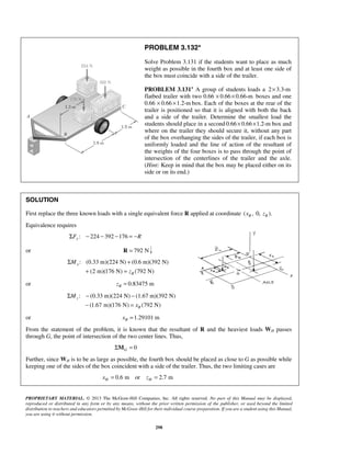 PROBLEM 3.132* 
Solve Problem 3.131 if the students want to place as much 
weight as possible in the fourth box and at least one side of 
the box must coincide with a side of the trailer. 
PROBLEM 3.131* A group of students loads a 2×3.3-m 
flatbed trailer with two 0.66 × 0.66× 0.66-m boxes and one 
0.66 × 0.66 ×1.2-mbox. Each of the boxes at the rear of the 
trailer is positioned so that it is aligned with both the back 
and a side of the trailer. Determine the smallest load the 
students should place in a second 0.66× 0.66×1.2-m box and 
where on the trailer they should secure it, without any part 
of the box overhanging the sides of the trailer, if each box is 
uniformly loaded and the line of action of the resultant of 
the weights of the four boxes is to pass through the point of 
intersection of the centerlines of the trailer and the axle. 
(Hint: Keep in mind that the box may be placed either on its 
side or on its end.) 
SOLUTION 
First replace the three known loads with a single equivalent force R applied at coordinate ( , 0, ). R R x z 
Equivalence requires 
Σ + 
PROPRIETARY MATERIAL. © 2013 The McGraw-Hill Companies, Inc. All rights reserved. No part of this Manual may be displayed, 
reproduced or distributed in any form or by any means, without the prior written permission of the publisher, or used beyond the limited 
distribution to teachers and educators permitted by McGraw-Hill for their individual course preparation. If you are a student using this Manual, 
you are using it without permission. 
298 
: 224 392 176 ΣFy − − − = −R 
or R = 792 N 
: (0.33 m)(224 N) (0.6 m)(392 N) 
(2 m)(176 N) (792 N) 
x 
R 
M 
z 
+ = 
or 0.83475 m R z = 
: (0.33 m)(224 N) (1.67 m)(392 N) 
(1.67 m)(176 N) (792 N) 
z 
R 
M 
x 
Σ − − 
− = 
or 1.29101 m R x = 
From the statement of the problem, it is known that the resultant of R and the heaviest loads WH passes 
through G, the point of intersection of the two center lines. Thus, 
0 G ΣM = 
Further, since WH is to be as large as possible, the fourth box should be placed as close to G as possible while 
keeping one of the sides of the box coincident with a side of the trailer. Thus, the two limiting cases are 
0.6 m or 2.7 m H H x = z = 
 