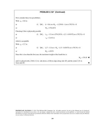 PROBLEM 3.132* (Continued) 
Now consider these two possibilities. 
With 0.6 m H x = 
at : : (1 G ΣMz − 0.6) m×WH − (1.29101−1) m× (792 N) = 0 
or 576.20 N H W = 
Checking if this is physically possible 
at : : ( 1.5) m (576.20 N) (1.5 0.83475) m (792 N) 0 x H G ΣM z − × − − × = 
or 2.414 m H z = 
which is acceptable. 
With 2.7 m H z = 
at : : (2.7 1.5) m (1.5 0.83475) m (792 N) 0 x H G ΣM − × W − − × = 
or 439 N H W = 
Since this is less than the first case, the maximum weight of the fourth box is 
PROPRIETARY MATERIAL. © 2013 The McGraw-Hill Companies, Inc. All rights reserved. No part of this Manual may be displayed, 
reproduced or distributed in any form or by any means, without the prior written permission of the publisher, or used beyond the limited 
distribution to teachers and educators permitted by McGraw-Hill for their individual course preparation. If you are a student using this Manual, 
you are using it without permission. 
299 
576 N H W =  
and it is placed with a 0.66×1.2-m side down, a 0.66-m edge along side AD, and the center 2.41 m 
from side DC.  
 