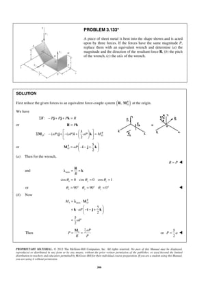 PROBLEM 3.133* 
A piece of sheet metal is bent into the shape shown and is acted 
upon by three forces. If the forces have the same magnitude P, 
replace them with an equivalent wrench and determine (a) the 
magnitude and the direction of the resultant force R, (b) the pitch 
of the wrench, (c) the axis of the wrench. 
  Σ M − j + − i +     k 
 = 
M i j k 
= = R λ k 
= λ 
⋅ 
  = ⋅  − − +  
= = M 
PROPRIETARY MATERIAL. © 2013 The McGraw-Hill Companies, Inc. All rights reserved. No part of this Manual may be displayed, 
reproduced or distributed in any form or by any means, without the prior written permission of the publisher, or used beyond the limited 
distribution to teachers and educators permitted by McGraw-Hill for their individual course preparation. If you are a student using this Manual, 
you are using it without permission. 
300 
SOLUTION 
First reduce the given forces to an equivalent force-couple system ( ) , RO 
R M at the origin. 
We have 
ΣF: − Pj + Pj + Pk = R 
or R = Pk 
5 
: ( ) ( ) 
2 
R 
O O aP aP aP M 
    
or 
5 
2 
RO 
aP 
=  − − +    
  
(a) Then for the wrench, 
R = P  
and axis R 
cos 0 cos 0 cos 1 x y z θ = θ = θ = 
or 90 90 0 x y z θ = ° θ = ° θ = °  
(b) Now 
1 axis 
5 
2 
5 
2 
RO 
M 
aP 
aP 
  
= 
M 
k i j k 
Then 
5 
1 2aP 
P 
R P 
or 
5 
2 
P = a  
 