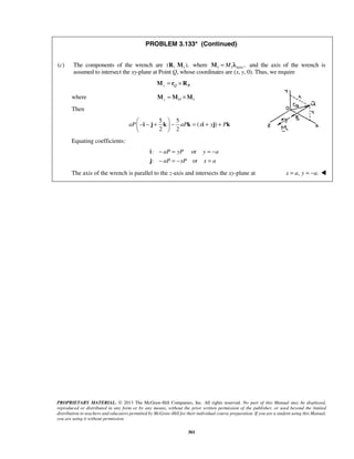 PROBLEM 3.133* (Continued) 
(c) The components of the wrench are (R, M1), where 1 1 axis , 
− − +  − = + +   
  
i j k k i j k 
aP aP x y P 
− = =− 
− =− = 
PROPRIETARY MATERIAL. © 2013 The McGraw-Hill Companies, Inc. All rights reserved. No part of this Manual may be displayed, 
reproduced or distributed in any form or by any means, without the prior written permission of the publisher, or used beyond the limited 
distribution to teachers and educators permitted by McGraw-Hill for their individual course preparation. If you are a student using this Manual, 
you are using it without permission. 
301 
M = M λ and the axis of the wrench is 
assumed to intersect the xy-plane at Point Q, whose coordinates are (x, y, 0). Thus, we require 
z Q R M = r ×R 
where z O 1 M =M ×M 
Then 
5 5 
( ) 
2 2 
Equating coefficients: 
: or 
: or 
aP yP y a 
aP xP x a 
i 
j 
The axis of the wrench is parallel to the z-axis and intersects the xy-plane at x = a, y = −a.  
 
