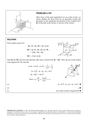 PROBLEM 3.134* 
Three forces of the same magnitude P act on a cube of side a as 
shown. Replace the three forces by an equivalent wrench and 
determine (a) the magnitude and direction of the resultant force 
R, (b) the pitch of the wrench, (c) the axis of the wrench. 
= × + × + × 
= − − − 
M j i k j i k 
a 
a 
θ = θ = θ = = 
= θ =θ =θ = ° 
= =− 
R P 
M M Pa 
x y z 
= = = − = − 
PROPRIETARY MATERIAL. © 2013 The McGraw-Hill Companies, Inc. All rights reserved. No part of this Manual may be displayed, 
reproduced or distributed in any form or by any means, without the prior written permission of the publisher, or used beyond the limited 
distribution to teachers and educators permitted by McGraw-Hill for their individual course preparation. If you are a student using this Manual, 
you are using it without permission. 
302 
SOLUTION 
Force-couple system at O: 
R = Pi + Pj + Pk = P(i + j + k) 
RO 
a P a P a P 
Pa Pa Pa 
k i j 
( ) RO 
M = −Pa i + j + k 
Since R and RO 
M have the same direction, they form a wrench with 1 . RO 
M =M Thus, the axis of the wrench 
is the diagonal OA. We note that 
1 
cos cos cos 
3 3 x y z 
1 
3 54.7 
3 
R 
O 
1 3 
Pitch 
3 
M Pa 
p a 
R P 
(a) 3 54.7 R = P θ x =θ y =θ z = °  
(b) – a 
(c) Axis of the wrench is diagonal OA. 
 