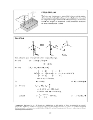 PROBLEM 3.135* 
The forces and couples shown are applied to two screws as a piece 
of sheet metal is fastened to a block of wood. Reduce the forces and 
the couples to an equivalent wrench and determine (a) the resultant 
force R, (b) the pitch of the wrench, (c) the point where the axis of 
the wrench intersects the xz-plane. 
i j k i j k 
M j 
R λ M λ 
j i j 
= ⋅ = 
= − ⋅ ⋅ − ⋅ 
= ⋅ =− ⋅ 
( ) [(35 lb in.) (12 lb in.) ] 
12 lb in. and (12 lb in.) 
= = ⋅ = or p = 0.571in.  
PROPRIETARY MATERIAL. © 2013 The McGraw-Hill Companies, Inc. All rights reserved. No part of this Manual may be displayed, 
reproduced or distributed in any form or by any means, without the prior written permission of the publisher, or used beyond the limited 
distribution to teachers and educators permitted by McGraw-Hill for their individual course preparation. If you are a student using this Manual, 
you are using it without permission. 
303 
SOLUTION 
First, reduce the given force system to a force-couple at the origin. 
We have ΣF: − (10 lb)j − (11 lb)j = R 
R = −(21 lb)j 
We have : ( ) R 
O O C O ΣM Σ r ×F + ΣM =M 
0 0 20 lb in. 0 0 15 lb in. (12lb in) 
0 10 0 0 11 0 
(35 lb in.) (12 lb in.) 
RO 
= ⋅ + − ⋅ − ⋅ 
− − 
= ⋅ − ⋅ 
i j 
(a) R = −(21 lb)j or R = −(21.0 lb)j  
(b) We have 1 
1 
R 
M R O R 
R 
M j 
and pitch 1 12 lb in. 
0.57143 in. 
21 lb 
M 
p 
R 
 