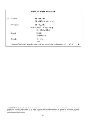PROBLEM 3.135* (Continued) 
= + 
= − = ⋅ 
M M M 
M M M i 
(c) We have 1 2 
2 1 (35 lb in.) 
= × 
M r R 
QO 
i x i z 
k j 
i k i 
⋅ = + ×− 
= − + 
z 
PROPRIETARY MATERIAL. © 2013 The McGraw-Hill Companies, Inc. All rights reserved. No part of this Manual may be displayed, 
reproduced or distributed in any form or by any means, without the prior written permission of the publisher, or used beyond the limited 
distribution to teachers and educators permitted by McGraw-Hill for their individual course preparation. If you are a student using this Manual, 
you are using it without permission. 
304 
RO 
RO 
We require 2 / 
(35 lb in.) ( ) [ (21 lb) ] 
35 (21 x ) (21 z 
) 
From i: 35 21 
1.66667 in. 
z 
= 
= 
From k: 0 21 
0 
x 
z 
= − 
= 
The axis of the wrench is parallel to the y-axis and intersects the xz-plane at x = 0, z =1.667 in.  
 