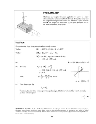 PROBLEM 3.136* 
The forces and couples shown are applied to two screws as a piece 
of sheet metal is fastened to a block of wood. Reduce the forces and 
the couples to an equivalent wrench and determine (a) the resultant 
force R, (b) the pitch of the wrench, (c) the point where the axis of 
the wrench intersects the xz-plane. 
SOLUTION 
First, reduce the given force system to a force-couple system. 
We have ΣF: − (20 N)i − (15 N)j = R R = 25 N 
We have : ( ) R 
O O C O ΣM Σ r ×F + ΣM =M 
20 N(0.1m) (4 N m) (1N m) 
(4 N m) (3 N m) 
R 
R 
= λ ⋅ λ 
= 
= − − ⋅ − ⋅ − ⋅ 
= ⋅ 
M 
i j i j 
M R O 
R 
= = ⋅ = 
PROPRIETARY MATERIAL. © 2013 The McGraw-Hill Companies, Inc. All rights reserved. No part of this Manual may be displayed, 
reproduced or distributed in any form or by any means, without the prior written permission of the publisher, or used beyond the limited 
distribution to teachers and educators permitted by McGraw-Hill for their individual course preparation. If you are a student using this Manual, 
you are using it without permission. 
305 
RO 
= − − ⋅ − ⋅ 
= − ⋅ − ⋅ 
M j i j 
i j 
(a) R = −(20.0 N)i − (15.00 N)j  
(b) We have 1 
( 0.8 0.6 ) [ (4N m) (3N m) ] 
5 N m 
Pitch: 1 5 N m 
0.200 m 
25 N 
M 
p 
R 
or p = 0.200 m  
(c) From above, note that 
1 
RO 
M =M 
Therefore, the axis of the wrench goes through the origin. The line of action of the wrench lies in the 
xy-plane with a slope of 
3 
4 
y = x  
 