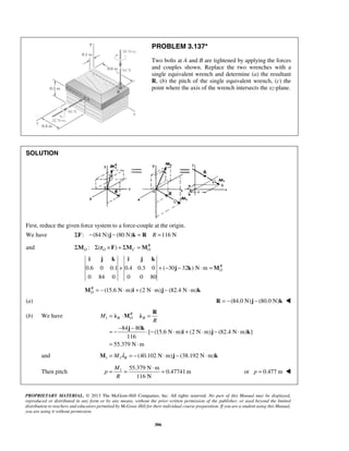 PROBLEM 3.137* 
Two bolts at A and B are tightened by applying the forces 
and couples shown. Replace the two wrenches with a 
single equivalent wrench and determine (a) the resultant 
R, (b) the pitch of the single equivalent wrench, (c) the 
point where the axis of the wrench intersects the xz-plane. 
i j k i j k 
λ R M R 
λ 
M R O R 
= = ⋅ = or p = 0.477 m  
PROPRIETARY MATERIAL. © 2013 The McGraw-Hill Companies, Inc. All rights reserved. No part of this Manual may be displayed, 
reproduced or distributed in any form or by any means, without the prior written permission of the publisher, or used beyond the limited 
distribution to teachers and educators permitted by McGraw-Hill for their individual course preparation. If you are a student using this Manual, 
you are using it without permission. 
306 
SOLUTION 
First, reduce the given force system to a force-couple at the origin. 
We have ΣF: −(84 N)j − (80 N)k = R R =116 N 
and : ( ) R 
O O C O ΣM Σ r ×F + ΣM =M 
0.6 0 0.1 0.4 0.3 0 ( 30 32 ) N m 
0 84 0 0 0 80 
RO 
+ +− − ⋅ = 
j k M 
(15.6 N m) (2 N m) (82.4 N m) RO 
M = − ⋅ i + ⋅ j − ⋅ k 
(a) R = −(84.0 N)j − (80.0 N)k  
(b) We have 1 
84 80 
[ (15.6 N m) (2 N m) (82.4 N m) ] 
116 
55.379 N m 
R 
= ⋅ = 
= − − j − k 
⋅ − ⋅ + ⋅ − ⋅ 
= ⋅ 
i j k 
and 1 1 (40.102 N m) (38.192 N m) R M = M λ = − ⋅ j − ⋅ k 
Then pitch 1 55.379 N m 
0.47741m 
116 N 
M 
p 
R 
 