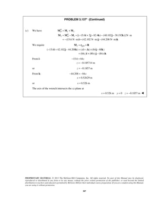 PROBLEM 3.137* (Continued) 
= + 
= − = − + − − − ⋅ 
= − ⋅ + ⋅ − ⋅ 
M M M 
M M M i j k j k 
= × 
M r R 
QO 
x z 
z x x 
− + − = + × − 
i j k i k j k 
= + − 
i j k 
z 
− = 
x 
− =− 
PROPRIETARY MATERIAL. © 2013 The McGraw-Hill Companies, Inc. All rights reserved. No part of this Manual may be displayed, 
reproduced or distributed in any form or by any means, without the prior written permission of the publisher, or used beyond the limited 
distribution to teachers and educators permitted by McGraw-Hill for their individual course preparation. If you are a student using this Manual, 
you are using it without permission. 
307 
(c) We have 1 2 
2 1 [( 15.6 2 82.4 ) (40.102 38.192 )] N m 
(15.6 N m) (42.102 N m) (44.208 N m) 
RO 
RO 
i j k 
We require 2 / 
( 15.6 42.102 44.208 ) ( ) (84 80 ) 
(84 ) (80 ) (84 ) 
From i: 15.6 84 
0.185714 m 
z 
= − 
or z = −0.1857 m 
From k: 44.208 84 
0.52629 m 
x 
= 
or x = 0.526 m 
The axis of the wrench intersects the xz-plane at 
x = 0.526 m y = 0 z = −0.1857 m  
 
