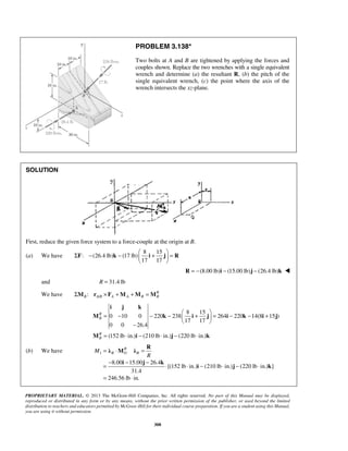 PROBLEM 3.138* 
Two bolts at A and B are tightened by applying the forces and 
couples shown. Replace the two wrenches with a single equivalent 
wrench and determine (a) the resultant R, (b) the pitch of the 
single equivalent wrench, (c) the point where the axis of the 
wrench intersects the xz-plane. 
Σ − −  +  =   
F k i j R 
i j k 
M k i j i k i j 
λ R M R 
λ 
= ⋅ = 
= − − − ⋅ ⋅ − ⋅ − ⋅ 
= ⋅ 
M R O R 
PROPRIETARY MATERIAL. © 2013 The McGraw-Hill Companies, Inc. All rights reserved. No part of this Manual may be displayed, 
reproduced or distributed in any form or by any means, without the prior written permission of the publisher, or used beyond the limited 
distribution to teachers and educators permitted by McGraw-Hill for their individual course preparation. If you are a student using this Manual, 
you are using it without permission. 
308 
SOLUTION 
First, reduce the given force system to a force-couple at the origin at B. 
(a) We have 
8 15 
: (26.4 lb) (17 lb) 
17 17 
  
R = −(8.00 lb)i − (15.00 lb)j − (26.4 lb)k  
and R = 31.4 lb 
We have ΣM : r ×F +M +M =M 
R 
B AB / A A B B 8 15 
0 10 0 220 238 264 220 14(8 15 ) 
17 17 
0 0 26.4 
(152 lb in.) (210 lb in.) (220 lb in.) 
RB 
RB 
  = − − −  +  = − − + 
  − 
= ⋅ − ⋅ − ⋅ 
M i j k 
(b) We have 1 
8.00 15.00 26.4 
[(152 lb in.) (210 lb in.) (220 lb in.) ] 
31.4 
246.56 lb in. 
R 
i j k 
i j k 
 