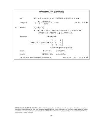 PROBLEM 3.138* (Continued) 
and 1 1 (62.818 lb in.) M = M λR = − ⋅ i − (117.783 lb ⋅ in.)j − (207.30 lb ⋅ in.)k 
= = ⋅ = or p = 7.85 in.  
Then pitch 1 246.56 lb in. 
= + 
= − = − − −− − − 
= ⋅ − ⋅ − ⋅ 
M M M 
M M M i j k i j k 
i j k 
x z 
PROPRIETARY MATERIAL. © 2013 The McGraw-Hill Companies, Inc. All rights reserved. No part of this Manual may be displayed, 
reproduced or distributed in any form or by any means, without the prior written permission of the publisher, or used beyond the limited 
distribution to teachers and educators permitted by McGraw-Hill for their individual course preparation. If you are a student using this Manual, 
you are using it without permission. 
309 
7.8522 in. 
31.4 lb 
M 
p 
R 
(c) We have 1 2 
2 1 (152 210 220 ) ( 62.818 117.783 207.30 ) 
(214.82 lb in.) (92.217 lb in.) (12.7000 lb in.) 
RB 
RB 
i j k 
We require 2 /Q B M = r ×R 
214.82 92.217 12.7000 0 
8 15 26.4 
(15 z ) (8 z ) (26.4 x ) (15 x 
) 
− − = 
− − − 
= − + − 
i j k 
i j j k 
From i: 214.82 =15z z =14.3213 in. 
From k: −12.7000 = −15x x = 0.84667 in. 
The axis of the wrench intersects the xz-plane at x = 0.847 in. y = 0 z =14.32 in.  
 