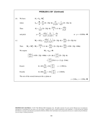 PROBLEM 3.139* (Continued) 
λ = R 
= P 
i − j − k = i − j − k 
Pa Pa 
−   − = =   = 
M Pa a 
= = − Pa     − − = Pa 
− + + 
M λ i j k i j k 
Pa Pa Pa M =M −M = −i − k − − i + j + k = − i − j − k 
 Pa    − − − = + ×  P 
   − − 
    
i j k x i z 
k i j k 
=  P 
   
+ + −   
i j k 
− Pa =  P 
   
= − z z a 
− Pa = −  P 
   
= x x a 
PROPRIETARY MATERIAL. © 2013 The McGraw-Hill Companies, Inc. All rights reserved. No part of this Manual may be displayed, 
reproduced or distributed in any form or by any means, without the prior written permission of the publisher, or used beyond the limited 
distribution to teachers and educators permitted by McGraw-Hill for their individual course preparation. If you are a student using this Manual, 
you are using it without permission. 
311 
(b) We have 1 
R 
M = λR ⋅MO 
where 
3 25 1 
(2 20 ) (2 20 ) 
R 
R 25 27 5 P 
9 5 Then 1 
1 24 8 
(2 20 ) ( ) 
9 5 5 15 5 
M 
= i − j − k ⋅ −i − k = − 
and pitch 1 8 25 8 
15 5 27 5 81 
p 
R P 
  
or p = −0.0988a  
(c) 1 1 
8 1 8 
(2 20 ) ( 2 20 ) 
15 5 9 5 675 R 
M 
  
Then 2 1 
24 8 8 
( ) ( 2 20 ) ( 430 20 406 ) 
5 675 675 
RO 
We require 2 /QO M = r ×R 
8 3 
( 403 20 406 ) ( ) (2 20 ) 
675 25 
3 
[20 ( 2 ) 20 ] 
25 
z x z x 
From i: 
3 
8( 403) 20 1.99012 
675 25 
  
From k: 
3 
8( 406) 20 2.0049 
675 25 
  
The axis of the wrench intersects the xz-plane at 
x = 2.00a, z = −1.990a  
 