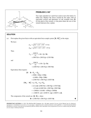 PROBLEM 3.140* 
Two ropes attached at A and B are used to move the trunk of a 
fallen tree. Replace the forces exerted by the ropes with an 
equivalent wrench and determine (a) the resultant force R, 
(b) the pitch of the wrench, (c) the point where the axis of the 
wrench intersects the yz-plane. 
(6) (2) (9) 11 m 
(14) (2) (5) 15 m 
AC T = = + + 
i j k 
BD T = = + + 
i j k 
Σ F R = T + 
T 
AC BD = i + j + 
k 
+ i + j + 
k 
= + + 
= × + + 
+ × + + 
= − + − + 
= − ⋅ + ⋅ + ⋅ 
k i j k 
i i j k 
i j k 
PROPRIETARY MATERIAL. © 2013 The McGraw-Hill Companies, Inc. All rights reserved. No part of this Manual may be displayed, 
reproduced or distributed in any form or by any means, without the prior written permission of the publisher, or used beyond the limited 
distribution to teachers and educators permitted by McGraw-Hill for their individual course preparation. If you are a student using this Manual, 
you are using it without permission. 
312 
SOLUTION 
(a) First replace the given forces with an equivalent force-couple system ( ) , RO 
R M at the origin. 
We have 
2 2 2 
2 2 2 
AC 
BD 
d 
d 
= + + = 
= + + = 
Then 
1650 N 
(6 2 9 ) 
11 
(900 N) (300 N) (1350 N) 
= + + 
i j k 
and 
1500 N 
(14 2 5 ) 
15 
(1400 N) (200 N) (500 N) 
= + + 
i j k 
Equivalence then requires 
: 
(900 300 1350 ) 
(1400 200 500 ) 
(2300 N) (500 N) (1850 N) 
i j k 
: R 
O O A AC B BD ΣM M = r ×T + r ×T 
(12 m) [(900 N) (300 N) (1350 N) ] 
(9 m) [(1400 N) (200 N) (500 N) ] 
(3600) (10,800 4500) (1800) 
(3600 N m) (6300 N m) (1800 N m) 
i j k 
The components of the wrench are 1 (R, M ), where 
R = (2300 N)i + (500 N)j + (1850 N)k  
 