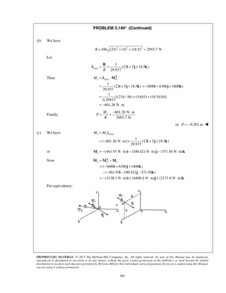 PROBLEM 3.140* (Continued) 
= = + + R 
λ i j k 
RO 
M = ⋅ 
M 
λ 
= + + ⋅ − + + 
i j k i j k 
= − + + 
= − ⋅ 
= = − ⋅ 
λ 
RO 
= − 
= − + + 
− − − − 
= − ⋅ + ⋅ + ⋅ 
M M M 
i j k 
PROPRIETARY MATERIAL. © 2013 The McGraw-Hill Companies, Inc. All rights reserved. No part of this Manual may be displayed, 
reproduced or distributed in any form or by any means, without the prior written permission of the publisher, or used beyond the limited 
distribution to teachers and educators permitted by McGraw-Hill for their individual course preparation. If you are a student using this Manual, 
you are using it without permission. 
313 
 
(b) We have 
R =100 (23)2 + (5)2 + (18.5)2 = 2993.7 N 
Let 
axis 
1 
(23 5 18.5 ) 
R 29.937 
Then 1 axis 
1 
(23 5 18.5 ) ( 3600 6300 1800 ) 
29.937 
1 
[(23)( 36) (5)(63) (18.5)(18)] 
0.29937 
601.26 N m 
Finally, 1 601.26 N m 
2993.7 N 
M 
P 
R 
or P = −0.201 m  
(c) We have 1 1 axis 
1 
( 601.26 N m) (23 5 18.5 ) 
29.937 
M = M 
= − ⋅ × + + 
i j k 
or 1 M = −(461.93 N⋅m)i − (100.421 N⋅m)j − (371.56 N⋅m)k 
Now 2 1 
( 3600 6300 1800 ) 
( 461.93 i 100.421 j 371.56 k 
) 
(3138.1 N m) (6400.4 N m) (2171.6 N m) 
i j k 
For equivalence: 
 