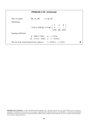 PROBLEM 3.140* (Continued) 
Thus, we require M2 = rP ×R r = ( yj + zk) 
Substituting: 
i j k 
− 3138.1 + 6400.4 + 2171.6 = 0 
y z 
= = 
= − = − 
PROPRIETARY MATERIAL. © 2013 The McGraw-Hill Companies, Inc. All rights reserved. No part of this Manual may be displayed, 
reproduced or distributed in any form or by any means, without the prior written permission of the publisher, or used beyond the limited 
distribution to teachers and educators permitted by McGraw-Hill for their individual course preparation. If you are a student using this Manual, 
you are using it without permission. 
314 
2300 500 1850 
i j k 
Equating coefficients: 
: 6400.4 2300 z or z 
2.78 m 
: 2171.6 2300 y or y 
0.944 m 
j 
k 
The axis of the wrench intersects the yz-plane at y = −0.944 m z = 2.78 m  
 