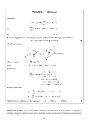 PROBLEM 3.141* (Continued) 
− i + j − k ⋅ −i − j + k = 
i j k 
y z 
− =− − =− 
= − + − = 
PROPRIETARY MATERIAL. © 2013 The McGraw-Hill Companies, Inc. All rights reserved. No part of this Manual may be displayed, 
reproduced or distributed in any form or by any means, without the prior written permission of the publisher, or used beyond the limited 
distribution to teachers and educators permitted by McGraw-Hill for their individual course preparation. If you are a student using this Manual, 
you are using it without permission. 
316 
Substituting 
160 ? 
( 42 18 8 ) ( 3 ) 0 
11 
or 
160 ? 
[( 42)( 1) (18)( 1) ( 8)(3)] 0 
11 
− − + − + − = 
or 0 = 0  
R and M are perpendicular so that the given system can be reduced to the single equivalent force. 
R = −(42.0 lb)i + (18.00 lb)j − (8.00 lb)k  
Then for equivalence, 
Thus, we require P/D M = r ×R 
where / (12 in.) [( 3)in.] ( in.) P D r = − i + y − j + z k 
Substituting: 
160 
( 3) 12 ( 3) 
11 
42 18 8 
[( y 3)( 8) ( z 
)(18)] 
[( z 
)( 42) ( 12)( 8)] 
[( 12)(18) ( y 
3)( 42)] 
− − + = − − 
− − 
= − − − 
+ − −− − 
+ − − − − 
i j k 
i 
j 
k 
Equating coefficients: 
160 
: 42 96 or 1.137 in. 
11 
480 
: 216 42( 3) or 11.59 in. 
11 
z z 
y y 
j 
k 
The line of action of R intersects the yz-plane at x = 0 y =11.59 in. z = −1.137 in.  
 