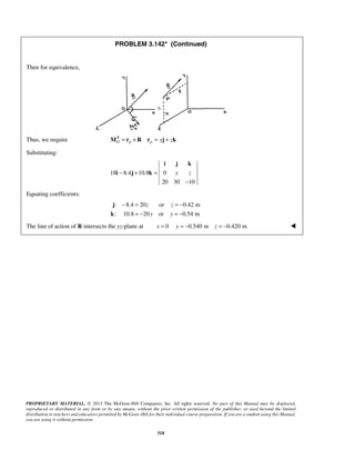 PROBLEM 3.142* (Continued) 
i j k 
− + = y z 
− 
− = =− 
PROPRIETARY MATERIAL. © 2013 The McGraw-Hill Companies, Inc. All rights reserved. No part of this Manual may be displayed, 
reproduced or distributed in any form or by any means, without the prior written permission of the publisher, or used beyond the limited 
distribution to teachers and educators permitted by McGraw-Hill for their individual course preparation. If you are a student using this Manual, 
you are using it without permission. 
318 
 
Then for equivalence, 
Thus, we require R 
MO = rp ×R rp = yj + zk 
Substituting: 
18 8.4 10.8 0 
20 30 10 
i j k 
Equating coefficients: 
: 8.4 20 z or z 
0.42 m 
: 10.8 20 y or y 
0.54 m 
= − = − 
j 
k 
The line of action of R intersects the yz-plane at x = 0 y = −0.540 m z = −0.420 m  
 