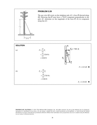 PROBLEM 2.29 
The guy wire BD exerts on the telephone pole AC a force P directed along 
BD. Knowing that P must have a 720-N component perpendicular to the 
pole AC, determine (a) the magnitude of the force P, (b) its component 
along line AC. 
P Px 
Py = Px 
= 
= 
PROPRIETARY MATERIAL. © 2013 The McGraw-Hill Companies, Inc. All rights reserved. No part of this Manual may be displayed, 
reproduced or distributed in any form or by any means, without the prior written permission of the publisher, or used beyond the limited 
distribution to teachers and educators permitted by McGraw-Hill for their individual course preparation. If you are a student using this Manual, 
you are using it without permission. 
31 
SOLUTION 
(a) 
37 
12 
37 
(720 N) 
12 
2220 N 
= 
= 
= 
P = 2.22 kN  
(b) 
35 
12 
35 
(720 N) 
12 
2100 N 
= 2.10 kN Py  
 