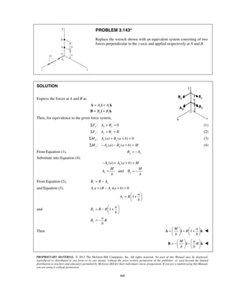 PROBLEM 3.143* 
Replace the wrench shown with an equivalent system consisting of two 
forces perpendicular to the y-axis and applied respectively at A and B. 
= + 
= + 
A A i A 
k 
B B i B 
k 
M M 
= =− 
=  +    
= −  +    
=  M  +  + a 
     
    
A i k  
= −  −       
B i k  
PROPRIETARY MATERIAL. © 2013 The McGraw-Hill Companies, Inc. All rights reserved. No part of this Manual may be displayed, 
reproduced or distributed in any form or by any means, without the prior written permission of the publisher, or used beyond the limited 
distribution to teachers and educators permitted by McGraw-Hill for their individual course preparation. If you are a student using this Manual, 
you are using it without permission. 
319 
SOLUTION 
Express the forces at A and B as 
x z 
x z 
Then, for equivalence to the given force system, 
ΣFx : Ax + Bx = 0 (1) 
:z z z ΣF A + B = R (2) 
: () ( ) 0 x z z ΣM A a + B a + b = (3) 
: () ( ) z x x ΣM − A a − B a + b = M (4) 
From Equation (1), x x B = −A 
Substitute into Equation (4): 
( ) ( ) x x −A a + A a + b = M 
and x x 
A B 
b b 
From Equation (2), z z B = R − A 
and Equation (3), ( )( ) 0 z z A a + R − A a + b = 
1 z 
a 
A R 
b 
  
and 1 z 
a 
B R R 
b 
  
z 
a 
B R 
b 
= − 
Then R 
1 
b b 
M a 
R 
b b 
    
 