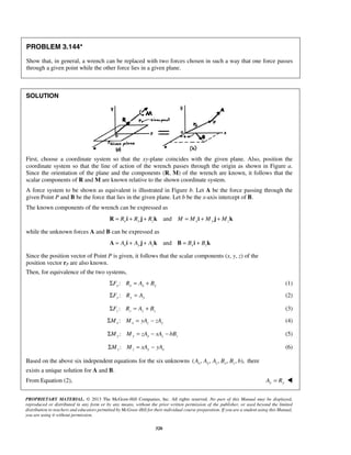 PROBLEM 3.144* 
Show that, in general, a wrench can be replaced with two forces chosen in such a way that one force passes 
through a given point while the other force lies in a given plane. 
PROPRIETARY MATERIAL. © 2013 The McGraw-Hill Companies, Inc. All rights reserved. No part of this Manual may be displayed, 
reproduced or distributed in any form or by any means, without the prior written permission of the publisher, or used beyond the limited 
distribution to teachers and educators permitted by McGraw-Hill for their individual course preparation. If you are a student using this Manual, 
you are using it without permission. 
320 
SOLUTION 
First, choose a coordinate system so that the xy-plane coincides with the given plane. Also, position the 
coordinate system so that the line of action of the wrench passes through the origin as shown in Figure a. 
Since the orientation of the plane and the components (R, M) of the wrench are known, it follows that the 
scalar components of R and M are known relative to the shown coordinate system. 
A force system to be shown as equivalent is illustrated in Figure b. Let A be the force passing through the 
given Point P and B be the force that lies in the given plane. Let b be the x-axis intercept of B. 
The known components of the wrench can be expressed as 
R = Rxi + Ry j + Rzk and M = Mxi + My j + Mzk 
while the unknown forces A and B can be expressed as 
and A = Axi + Ay j + Azk B = Bxi + Bzk 
Since the position vector of Point P is given, it follows that the scalar components (x, y, z) of the 
position vector rP are also known. 
Then, for equivalence of the two systems, 
:x x x x ΣF R = A + B (1) 
:ΣFy Ry = Ay (2) 
:z z z z ΣF R = A + B (3) 
:ΣMx Mx = yAz − zAy (4) 
: ΣMy My = zAx − xAz − bBz (5) 
: ΣMz Mz = xAy − yAx (6) 
Based on the above six independent equations for the six unknowns ( , , , , , ), Ax Ay Az Bx Bz b there 
exists a unique solution for A and B. 
From Equation (2), Ay = Ry  
 