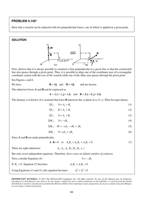 PROBLEM 3.145* 
Show that a wrench can be replaced with two perpendicular forces, one of which is applied at a given point. 
PROPRIETARY MATERIAL. © 2013 The McGraw-Hill Companies, Inc. All rights reserved. No part of this Manual may be displayed, 
reproduced or distributed in any form or by any means, without the prior written permission of the publisher, or used beyond the limited 
distribution to teachers and educators permitted by McGraw-Hill for their individual course preparation. If you are a student using this Manual, 
you are using it without permission. 
322 
SOLUTION 
First, observe that it is always possible to construct a line perpendicular to a given line so that the constructed 
line also passes through a given point. Thus, it is possible to align one of the coordinate axes of a rectangular 
coordinate system with the axis of the wrench while one of the other axes passes through the given point. 
See Figures a and b. 
We have R = Rj and M = Mj and are known. 
The unknown forces A and B can be expressed as 
and A = Axi + Ay j + Azk B = Bxi + By j + Bzk 
The distance a is known. It is assumed that force B intersects the xz-plane at (x, 0, z). Then for equivalence, 
: x ΣF 0 x x = A + B (1) 
: ΣFy R = Ay + By (2) 
: z ΣF 0 z z = A + B (3) 
: x ΣM 0 = −zBy (4) 
:ΣMy M = −aAz − xBz + zBx (5) 
: z ΣM 0 = aAy + xBy (6) 
Since A and B are made perpendicular, 
0 or 0 A⋅B = AxBx + AyBy + AzBz = (7) 
There are eight unknowns: , , , , , , , Ax Ay Az Bx By Bz x z 
But only seven independent equations. Therefore, there exists an infinite number of solutions. 
Next, consider Equation (4): 0 = − zBy 
If 0, By = Equation (7) becomes 0 x x z z A B + A B = 
Using Equations (1) and (3), this equation becomes 2 2 0 x z A + A = 
 