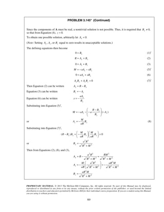 PROBLEM 3.145* (Continued) 
Since the components of A must be real, a nontrivial solution is not possible. Thus, it is required that By ≠ 0, 
so that from Equation (4), z = 0. 
To obtain one possible solution, arbitrarily let 0. x A = 
(Note: Setting , ,or Ay Az Bz equal to zero results in unacceptable solutions.) 
The defining equations then become 
0 x = B (1)′ 
R = Ay + By (2) 
0 z z = A + B (3) 
z z M = − aA − xB (5)′ 
0 = aAy + xBy (6) 
0 AyBy + AzBz = (7)′ 
aA 
 R − B 
 
= − − −  − 
M aA a A 
M 
= − (8) 
− + − M  M 
    
= a R 
= − = 
PROPRIETARY MATERIAL. © 2013 The McGraw-Hill Companies, Inc. All rights reserved. No part of this Manual may be displayed, 
reproduced or distributed in any form or by any means, without the prior written permission of the publisher, or used beyond the limited 
distribution to teachers and educators permitted by McGraw-Hill for their individual course preparation. If you are a student using this Manual, 
you are using it without permission. 
323 
Then Equation (2) can be written Ay = R − By 
Equation (3) can be written z z B = − A 
Equation (6) can be written y 
y 
x 
B 
= − 
Substituting into Equation (5)′, 
( ) y 
z z 
y 
B 
  
or A B 
z y 
aR 
Substituting into Equation (7)′, 
( R B ) y B y B y B 
0 y 
aR aR 
   
or 
2 3 
y 2 2 2 
B 
a R M 
= 
+ 
Then from Equations (2), (8), and (3), 
2 2 2 
2 2 2 2 2 2 
2 3 2 
2 2 2 2 2 2 
2 
2 2 2 
y 
z 
z 
a R RM 
A R 
a R M a R M 
M aR aRM 
A 
aR a R M a R M 
aR M 
B 
a R M 
+ + 
  
= −   = −  +  + 
= 
+ 
 