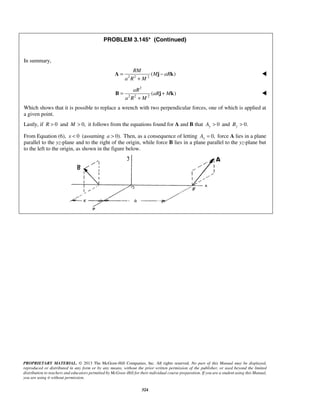 PROBLEM 3.145* (Continued) 
RM 
= − 
A j k  
+ 
aR 
= + 
B j k  
+ 
PROPRIETARY MATERIAL. © 2013 The McGraw-Hill Companies, Inc. All rights reserved. No part of this Manual may be displayed, 
reproduced or distributed in any form or by any means, without the prior written permission of the publisher, or used beyond the limited 
distribution to teachers and educators permitted by McGraw-Hill for their individual course preparation. If you are a student using this Manual, 
you are using it without permission. 
324 
In summary, 
( M aR 
) 
2 2 2a R M 
2 
( aR M 
) 
2 2 2a R M 
Which shows that it is possible to replace a wrench with two perpendicular forces, one of which is applied at 
a given point. 
Lastly, if R  0 and M  0, it follows from the equations found for A and B that 0 Ay  and 0. By  
From Equation (6), x  0 (assuming a  0). Then, as a consequence of letting 0, x A = force A lies in a plane 
parallel to the yz-plane and to the right of the origin, while force B lies in a plane parallel to the yz-plane but 
to the left to the origin, as shown in the figure below. 
 
 