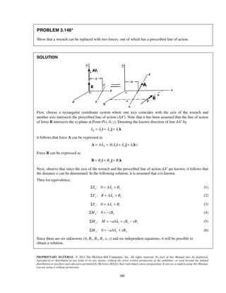 PROBLEM 3.146* 
Show that a wrench can be replaced with two forces, one of which has a prescribed line of action. 
PROPRIETARY MATERIAL. © 2013 The McGraw-Hill Companies, Inc. All rights reserved. No part of this Manual may be displayed, 
reproduced or distributed in any form or by any means, without the prior written permission of the publisher, or used beyond the limited 
distribution to teachers and educators permitted by McGraw-Hill for their individual course preparation. If you are a student using this Manual, 
you are using it without permission. 
325 
SOLUTION 
First, choose a rectangular coordinate system where one axis coincides with the axis of the wrench and 
another axis intersects the prescribed line of action (AA′). Note that it has been assumed that the line of action 
of force B intersects the xz-plane at Point P(x, 0, z). Denoting the known direction of line AA′ by 
λA =λxi +λ y j +λzk 
it follows that force A can be expressed as 
( ) A = AλA = A λxi +λ y j +λzk 
Force B can be expressed as 
B = Bxi + By j + Bzk 
Next, observe that since the axis of the wrench and the prescribed line of action AA′ are known, it follows that 
the distance a can be determined. In the following solution, it is assumed that a is known. 
Then for equivalence, 
: 0 x x x ΣF = Aλ + B (1) 
:ΣFy R = Aλ y + By (2) 
: 0 z z z ΣF = Aλ + B (3) 
: 0 ΣMx = −zBy (4) 
:ΣMy M = −aAλz + zBx − xBz (5) 
: 0 ΣMx = −aAλ y + xBy (6) 
Since there are six unknowns (A, Bx, By, Bz, x, z) and six independent equations, it will be possible to 
obtain a solution. 
 