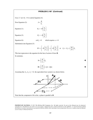 PROBLEM 3.146* (Continued) 
R 
  
  
        = −   − −   − =           
λ λ λ λ λ 
λ λ 
  
=   
  
R λ 
λ 
A  
  
=   − − 
  
R λ λ 
λ 
B i k  
PROPRIETARY MATERIAL. © 2013 The McGraw-Hill Companies, Inc. All rights reserved. No part of this Manual may be displayed, 
reproduced or distributed in any form or by any means, without the prior written permission of the publisher, or used beyond the limited 
distribution to teachers and educators permitted by McGraw-Hill for their individual course preparation. If you are a student using this Manual, 
you are using it without permission. 
327 
Case 2: Let By = 0 to satisfy Equation (4). 
Now Equation (2): 
y 
A 
λ 
= 
Equation (1): x 
x 
y 
B R 
λ 
λ 
= −   
  
Equation (3): z 
z 
y 
B R 
λ 
λ 
= −   
  
Equation (6): 0 aAλ y = which requires a = 0 
Substitution into Equation (5): 
x z or 
z x y 
y y 
M 
M z R x R x z 
R 
This last expression is the equation for the line of action of force B. 
In summary, 
A 
y 
( ) x x 
y 
Assuming that , , 0, x y z λ λ λ  the equivalent force system is as shown below. 
Note that the component of A in the xz-plane is parallel to B. 
 