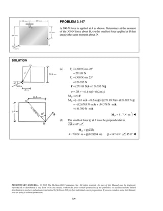 PROBLEM 3.147 
A 300-N force is applied at A as shown. Determine (a) the moment 
of the 300-N force about D, (b) the smallest force applied at B that 
creates the same moment about D. 
= ° 
= 
= ° 
= 
F = i + j 
F 
F 
 
D Q DB 
M 
PROPRIETARY MATERIAL. © 2013 The McGraw-Hill Companies, Inc. All rights reserved. No part of this Manual may be displayed, 
reproduced or distributed in any form or by any means, without the prior written permission of the publisher, or used beyond the limited 
distribution to teachers and educators permitted by McGraw-Hill for their individual course preparation. If you are a student using this Manual, 
you are using it without permission. 
328 
SOLUTION 
(a) (300 N) cos 25 
271.89 N 
(300 N) sin 25 
126.785 N 
(271.89 N) (126.785 N) 
x 
y 
(0.1m) (0.2 m) 
[ (0.1m) (0.2 m) ] [(271.89 N) (126.785 N) ] 
(12.6785 N m) (54.378 N m) 
(41.700 N m) 
D 
D 
= DA = − − 
= × 
= − − × + 
= − ⋅ + ⋅ 
= ⋅ 
r i j 
M r F 
M i j i j 
k k 
k 
 
41.7 N m DM = ⋅  
(b) The smallest force Q at B must be perpendicular to 
DB 
at 45° 
( ) 
41.700 N m Q 
(0.28284 m) 
= 
⋅ = 
 
Q =147.4 N 45.0°  
 