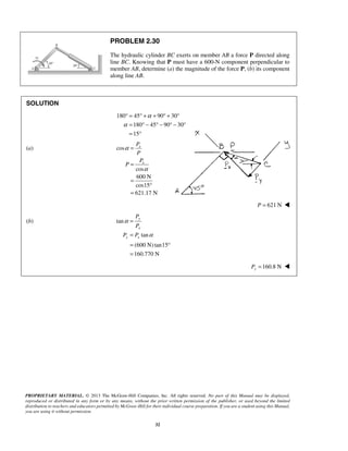 PROBLEM 2.30 
The hydraulic cylinder BC exerts on member AB a force P directed along 
line BC. Knowing that P must have a 600-N component perpendicular to 
member AB, determine (a) the magnitude of the force P, (b) its component 
along line AB. 
° = °+ α 
+ °+ ° 
= °− °− °− ° 
= ° 
P 
x 
P 
P 
x 
α 
P 
P 
y 
= 
x 
= 
= ° 
= 
α 
P P 
PROPRIETARY MATERIAL. © 2013 The McGraw-Hill Companies, Inc. All rights reserved. No part of this Manual may be displayed, 
reproduced or distributed in any form or by any means, without the prior written permission of the publisher, or used beyond the limited 
distribution to teachers and educators permitted by McGraw-Hill for their individual course preparation. If you are a student using this Manual, 
you are using it without permission. 
32 
SOLUTION 
180 45 90 30 
180 45 90 30 
15 
α 
(a) cos 
cos 
600 N 
cos15 
621.17 N 
P 
α 
= 
= 
= 
° 
= 
P = 621 N  
(b) tan 
tan 
(600 N) tan15 
160.770 N 
y x 
α 
160.8 N Py =  
 