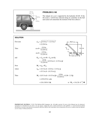 PROBLEM 3.148 
The tailgate of a car is supported by the hydraulic lift BC. If the 
lift exerts a 125-lb force directed along its centerline on the ball 
and socket at B, determine the moment of the force about A. 
CB d = + 
CB = FCB θ − FCB θ 
= − 
F i j 
B A= − + 
r i j 
= − 
i j 
A= − × − 
= ⋅ 
M i j i j 
k 
PROPRIETARY MATERIAL. © 2013 The McGraw-Hill Companies, Inc. All rights reserved. No part of this Manual may be displayed, 
reproduced or distributed in any form or by any means, without the prior written permission of the publisher, or used beyond the limited 
distribution to teachers and educators permitted by McGraw-Hill for their individual course preparation. If you are a student using this Manual, 
you are using it without permission. 
329 
SOLUTION 
First note (12.0 in.)2 (2.33 in.)2 
12.2241in. 
= 
Then 
12.0 in. 
cos 
12.2241in. 
2.33 in. 
sin 
12.2241in. 
θ 
θ 
= 
= 
and cos sin 
125 lb 
[(12.0 in.) (2.33 in.) ] 
12.2241in. 
i j 
Now A B/A CB M = r × F 
where / (15.3 in.) (12.0 in. 2.33 in.) 
(15.3 in.) (14.33 in.) 
Then 
125 lb 
[(15.3 in.) (14.33 in.) ] (12.0 2.33 ) 
12.2241in. 
(1393.87 lb in.) 
= (116.156 lb ⋅ ft)k or 116.2 lb ft AM = ⋅  
 