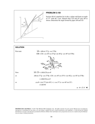 PROBLEM 3.150 
Section AB of a pipeline lies in the yz-plane and forms an angle 
of 37° with the z-axis. Branch lines CD and EF join AB as 
shown. Determine the angle formed by pipes AB and CD. 
= °− ° 
= − ° °+ °− ° ° 
 
  
θ= ° °+− °− ° ° 
= 
PROPRIETARY MATERIAL. © 2013 The McGraw-Hill Companies, Inc. All rights reserved. No part of this Manual may be displayed, 
reproduced or distributed in any form or by any means, without the prior written permission of the publisher, or used beyond the limited 
distribution to teachers and educators permitted by McGraw-Hill for their individual course preparation. If you are a student using this Manual, 
you are using it without permission. 
331 
SOLUTION 
First note (sin 37 cos 37 ) 
( cos 40 cos 55 sin 40 cos 40 sin 55 ) 
AB AB 
CD 
j k 
CD j j k 
Now AB ⋅CD = (AB)(CD) cosθ 
or AB(sin 37°j − cos 37°k) ⋅CD(−cos 40°cos 55°i + sin 40°j − cos 40°sin 55°k) 
= (AB)(CD) cosθ 
or cos (sin 37 )(sin 40 ) ( cos 37 )( cos 40 sin 55 ) 
0.88799 
or θ = 27.4°  
 