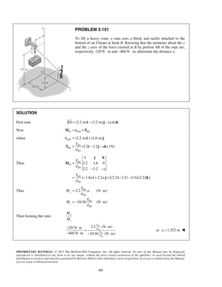 PROBLEM 3.151 
To lift a heavy crate, a man uses a block and tackle attached to the 
bottom of an I-beam at hook B. Knowing that the moments about the y 
and the z axes of the force exerted at B by portion AB of the rope are, 
respectively, 120 N ⋅ m and −460 N ⋅ m, determine the distance a. 
 
= + 
= − − 
r i j 
T i j k 
T 
d 
i j k 
= BA 
⋅ 
= − ⋅ 
⋅ ⋅ = 
− ⋅ − ⋅ 
PROPRIETARY MATERIAL. © 2013 The McGraw-Hill Companies, Inc. All rights reserved. No part of this Manual may be displayed, 
reproduced or distributed in any form or by any means, without the prior written permission of the publisher, or used beyond the limited 
distribution to teachers and educators permitted by McGraw-Hill for their individual course preparation. If you are a student using this Manual, 
you are using it without permission. 
332 
SOLUTION 
First note BA = (2.2 m)i − (3.2 m)j − (am)k 
Now D A/D BA M = r ×T 
where / (2.2 m) (1.6 m) 
(2.2 3.2 ) (N) 
A D 
BA 
BA 
BA 
T 
a 
d 
Then 2.2 1.6 0 
2.2 3.2 
{ 1.6 2.2 [(2.2)( 3.2) (1.6)(2.2)] } 
BA 
D 
BA 
BA 
BA 
a 
T 
a a 
d 
= 
− − 
= − + + − − 
M 
i j k 
Thus 2.2 (N m) 
10.56 (N m) 
y 
BA 
BA 
z 
BA 
T 
M a 
d 
T 
M 
d 
Then forming the ratio y 
z 
M 
M 
120 N m 2.2 BA 
(N m) 
BA 
460 N m 10.56 (N m) 
BA 
BA 
T 
d 
T 
d 
or a =1.252 m  
 