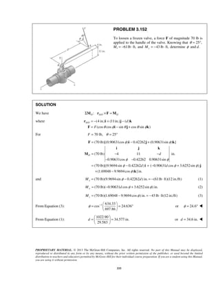 PROBLEM 3.152 
To loosen a frozen valve, a force F of magnitude 70 lb is 
applied to the handle of the valve. Knowing that θ = 25°, 
Mx = −61 lb ⋅ ft, and 43 lb ft, z M = − ⋅ determine φ and d. 
SOLUTION 
We have / : O AO O ΣM r ×F =M 
where / (4 in.) (11in.) ( ) 
= − + − 
= − + 
r i j d 
k 
A O F i j k 
F (cos θ cos φ sin θ cos θ sin φ 
) 
For F = 70 lb, θ = 25° 
= − + 
φ φ 
F i j k 
(70 lb)[(0.90631cos ) 0.42262 (0.90631sin ) ] 
i j k 
= − − 
(70 lb) 4 11 in. 
O d 
− − 
φ φ 
φ φ φ 
0.90631cos 0.42262 0.90631sin 
= − + − + 
+ − 
(70 lb)[(9.9694sin 0.42262 ) ( 0.90631 cos 3.6252sin ) 
(1.69048 9.9694cos ) ] in. 
φ = −   = ° 
d 
=   =   
PROPRIETARY MATERIAL. © 2013 The McGraw-Hill Companies, Inc. All rights reserved. No part of this Manual may be displayed, 
reproduced or distributed in any form or by any means, without the prior written permission of the publisher, or used beyond the limited 
distribution to teachers and educators permitted by McGraw-Hill for their individual course preparation. If you are a student using this Manual, 
you are using it without permission. 
333 
d d 
φ 
M 
i j 
k 
and (70 lb)(9.9694sin 0.42262 ) in. (61 lb ft)(12 in./ft) xM = φ − d = − ⋅ (1) 
(70 lb)( 0.90631 cos 3.6252sin ) in. My = − d φ + φ (2) 
(70 lb)(1.69048 9.9694cos ) in. 43 lb ft(12 in./ft) z M = − φ = − ⋅ (3) 
From Equation (3): 1 634.33 
cos 24.636 
697.86 
  
or φ = 24.6°  
From Equation (1): 
1022.90 
34.577 in. 
29.583 
  
or d = 34.6 in.  
 