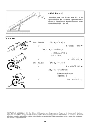 = ° 
= ⋅ 
= 
= ⋅ 
PROPRIETARY MATERIAL. © 2013 The McGraw-Hill Companies, Inc. All rights reserved. No part of this Manual may be displayed, 
reproduced or distributed in any form or by any means, without the prior written permission of the publisher, or used beyond the limited 
distribution to teachers and educators permitted by McGraw-Hill for their individual course preparation. If you are a student using this Manual, 
you are using it without permission. 
334 
PROBLEM 3.153 
The tension in the cable attached to the end C of an 
adjustable boom ABC is 560 lb. Replace the force 
exerted by the cable at C with an equivalent force-couple 
system (a) at A, (b) at B. 
SOLUTION 
(a) Based on ΣF: FA = T = 560 lb 
or 560 lb A F = 20.0°  
: ( sin 50 )( ) A A A ΣM M = T ° d 
(560 lb)sin 50 (18 ft) 
7721.7 lb ft 
or 7720 lb ft AM = ⋅  
(b) Based on : 560 lb B ΣF F = T = 
or 560 lb B F = 20.0°  
: ( sin 50 )( ) B B B ΣM M = T ° d 
(560 lb)sin 50°(10 ft) 
4289.8 lb ft 
or 4290 lb ft BM = ⋅  
 