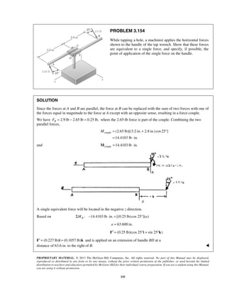 PROBLEM 3.154 
While tapping a hole, a machinist applies the horizontal forces 
shown to the handle of the tap wrench. Show that these forces 
are equivalent to a single force, and specify, if possible, the 
point of application of the single force on the handle. 
SOLUTION 
Since the forces at A and B are parallel, the force at B can be replaced with the sum of two forces with one of 
the forces equal in magnitude to the force at A except with an opposite sense, resulting in a force-couple. 
We have 2.9 lb 2.65 lb 0.25 lb, B F= − = where the 2.65-lb force is part of the couple. Combining the two 
parallel forces, 
M = + ° 
couple (2.65 lb)[(3.2 in. 2.8 in.)cos 25 ] 
= ⋅ 
14.4103 lb in. 
and Mcouple =14.4103 lb ⋅ in. 
A single equivalent force will be located in the negative z direction. 
Based on : 14.4103 lb in. [(0.25 lb)cos 25 ]( ) BΣM − ⋅ = ° a 
a = 63.600 in. 
F′ = (0.25 lb)(cos 25°i + sin 25°k) 
F′ = (0.227 lb)i + (0.1057 lb)k and is applied on an extension of handle BD at a 
distance of 63.6 in. to the right of B.  
PROPRIETARY MATERIAL. © 2013 The McGraw-Hill Companies, Inc. All rights reserved. No part of this Manual may be displayed, 
reproduced or distributed in any form or by any means, without the prior written permission of the publisher, or used beyond the limited 
distribution to teachers and educators permitted by McGraw-Hill for their individual course preparation. If you are a student using this Manual, 
you are using it without permission. 
335 
 