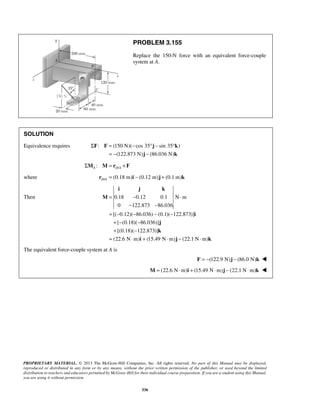 PROBLEM 3.155 
Replace the 150-N force with an equivalent force-couple 
system at A. 
SOLUTION 
Equivalence requires : (150 N)( cos 35 sin 35 ) 
Σ = − °− ° 
F F j k 
= − − 
j k 
(122.873 N) (86.036 N) 
i j k 
= − ⋅ 
− − 
PROPRIETARY MATERIAL. © 2013 The McGraw-Hill Companies, Inc. All rights reserved. No part of this Manual may be displayed, 
reproduced or distributed in any form or by any means, without the prior written permission of the publisher, or used beyond the limited 
distribution to teachers and educators permitted by McGraw-Hill for their individual course preparation. If you are a student using this Manual, 
you are using it without permission. 
336 
ΣMA : M = rD/A ×F 
where / (0.18 m) (0.12 m) (0.1 m) D Ar = i − j + k 
Then 0.18 0.12 0.1 N m 
0 122.873 86.036 
[( 0.12)( 86.036) (0.1)( 122.873)] 
[ (0.18)( 86.036)] 
[(0.18)( 122.873)] 
(22.6 N m) (15.49 N m) (22.1 N m) 
= − − − − 
+ − − 
+ − 
= ⋅ + ⋅ − ⋅ 
M 
i 
j 
k 
i j k 
The equivalent force-couple system at A is 
F = −(122.9 N)j − (86.0 N)k  
M = (22.6 N⋅m)i + (15.49 N⋅m)j − (22.1 N⋅m)k  
 