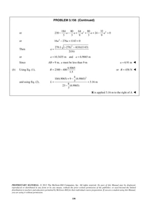 PROBLEM 3.156 (Continued) 
or 184 80 64 2 80 32 2 
− a − a + a + a + − a = 
230 24 0 
3 3 9 3 9 
or 16a2 − 276a +1143 = 0 
R = − or R = 458 N  
PROPRIETARY MATERIAL. © 2013 The McGraw-Hill Companies, Inc. All rights reserved. No part of this Manual may be displayed, 
reproduced or distributed in any form or by any means, without the prior written permission of the publisher, or used beyond the limited 
distribution to teachers and educators permitted by McGraw-Hill for their individual course preparation. If you are a student using this Manual, 
you are using it without permission. 
338 
Then 
276 ( 276)2 4(16)(1143) 
2(16) 
a 
± − − 
= 
or a =10.3435 m and a = 6.9065 m 
Since AB = 9 m, a must be less than 9 m a = 6.91 m  
(b) Using Eq. (1), 
6.9065 
2300 400 
1.5 
and using Eq. (2), 
4 2 
10(6.9065) 9 (6.9065) 
3 3.16 m 
8 
23 (6.9065) 
3 
L 
+ − 
= = 
− 
R is applied 3.16 m to the right of A.  
 