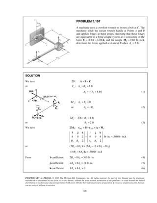 PROBLEM 3.157 
A mechanic uses a crowfoot wrench to loosen a bolt at C. The 
mechanic holds the socket wrench handle at Points A and B 
and applies forces at these points. Knowing that these forces 
are equivalent to a force-couple system at C consisting of the 
force C = (8 lb)i + (4 lb)k and the couple (360 lb · C M = in.)i, 
determine the forces applied at A and at B when 2 lb. z A = 
SOLUTION 
We have ΣF: A + B = C 
or : 8lb x x x F A + B = 
( 8lb) x x B = − A + (1) 
: 0 ΣFy Ay + By = 
or Ay = −By (2) 
: 2 lb 4 lb z z ΣF + B = 
or 2 lb z B = (3) 
We have / / : C BC AC C ΣM r ×B + r × A =M 
i j k i j k 
+ ⋅ = ⋅ 
8 0 2 8 0 8 lb in. (360 lb in.) 
2 2 Bx By Ax Ay 
PROPRIETARY MATERIAL. © 2013 The McGraw-Hill Companies, Inc. All rights reserved. No part of this Manual may be displayed, 
reproduced or distributed in any form or by any means, without the prior written permission of the publisher, or used beyond the limited 
distribution to teachers and educators permitted by McGraw-Hill for their individual course preparation. If you are a student using this Manual, 
you are using it without permission. 
339 
i 
or (2 8 ) (2 16 8 16) By − Ay i + Bx − + Ax − j 
(8 8 ) (360 lb in.) + By + Ay k = ⋅ i 
From i-coefficient: 2 8 360 lb in. By − Ay = ⋅ (4) 
j-coefficient: 2 8 32lbin. x x − B + A = ⋅ (5) 
k-coefficient: 8 8 0 By + Ay = (6) 
 