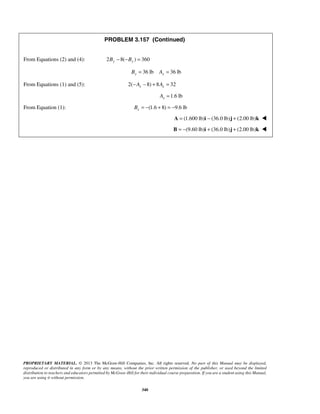 PROBLEM 3.157 (Continued) 
From Equations (2) and (4): 2By − 8(−By ) = 360 
36 lb 36 lb By = Ay = 
From Equations (1) and (5): 2( 8) 8 32 x x −A − + A = 
PROPRIETARY MATERIAL. © 2013 The McGraw-Hill Companies, Inc. All rights reserved. No part of this Manual may be displayed, 
reproduced or distributed in any form or by any means, without the prior written permission of the publisher, or used beyond the limited 
distribution to teachers and educators permitted by McGraw-Hill for their individual course preparation. If you are a student using this Manual, 
you are using it without permission. 
340 
1.6 lb x A = 
From Equation (1): (1.6 8) 9.6 lb x B = − + = − 
A = (1.600 lb)i − (36.0 lb)j + (2.00 lb)k  
B = −(9.60 lb)i + (36.0 lb)j + (2.00 lb)k  
 