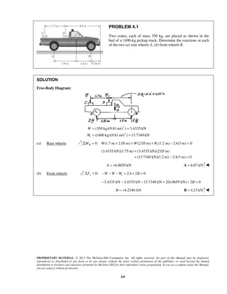 PROBLEM 4.1 
Two crates, each of mass 350 kg, are placed as shown in the 
bed of a 1400-kg pickup truck. Determine the reactions at each 
of the two (a) rear wheels A, (b) front wheels B. 
(350 kg)(9.81m/s ) 3.4335 kN 
(1400 kg)(9.81m/s ) 13.7340 kN t 
+ 
+ − = 
PROPRIETARY MATERIAL. © 2013 The McGraw-Hill Companies, Inc. All rights reserved. No part of this Manual may be displayed, 
reproduced or distributed in any form or by any means, without the prior written permission of the publisher, or used beyond the limited 
distribution to teachers and educators permitted by McGraw-Hill for their individual course preparation. If you are a student using this Manual, 
you are using it without permission. 
345 
SOLUTION 
Free-Body Diagram: 
2 
2 
W 
W 
= = 
= = 
(a) Rear wheels: 0: (1.7 m 2.05 m) (2.05 ΣMB = W + +W m) +Wt (1.2 m) − 2A(3m) = 0 
(3.4335 kN)(3.75 m) (3.4335 kN)(2.05 m) 
(13.7340 kN)(1.2 m) 2A(3 m) 0 
A = +6.0659 kN A = 6.07 kN  
(b) Front wheels: 0: 2 2 0 ΣFy = −W −W −Wt + A + B = 
−3.4335 kN − 3.4335 kN −13.7340 kN + 2(6.0659 kN) + 2B = 0 
B = +4.2346 kN B = 4.23 kN  
 