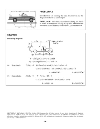 PROBLEM 4.2 
Solve Problem 4.1, assuming that crate D is removed and that 
the position of crate C is unchanged. 
PROBLEM 4.1 Two crates, each of mass 350 kg, are placed 
as shown in the bed of a 1400-kg pickup truck. Determine the 
reactions at each of the two (a) rear wheels A, (b) front wheels B. 
(350 kg)(9.81m/s ) 3.4335 kN 
(1400 kg)(9.81m/s ) 13.7340 kN t 
PROPRIETARY MATERIAL. © 2013 The McGraw-Hill Companies, Inc. All rights reserved. No part of this Manual may be displayed, 
reproduced or distributed in any form or by any means, without the prior written permission of the publisher, or used beyond the limited 
distribution to teachers and educators permitted by McGraw-Hill for their individual course preparation. If you are a student using this Manual, 
you are using it without permission. 
346 
SOLUTION 
Free-Body Diagram: 
2 
2 
W 
W 
= = 
= = 
(a) Rear wheels: 0: (1.7 m 2.05m) ΣMB = W + +Wt (1.2 m) − 2A(3m) = 0 
(3.4335 kN)(3.75 m) + (13.7340 kN)(1.2 m) − 2A(3 m) = 0 
A = +4.8927 kN A = 4.89 kN  
(b) Front wheels: 0: 2 2 0 ΣMy = −W −Wt + A + B = 
−3.4335 kN −13.7340 kN + 2(4.8927 kN) + 2B = 0 
B = +3.6911 kN B = 3.69 kN  
 