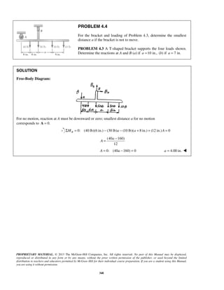 PROBLEM 4.4 
For the bracket and loading of Problem 4.3, determine the smallest 
distance a if the bracket is not to move. 
PROBLEM 4.3 A T-shaped bracket supports the four loads shown. 
Determine the reactions at A and B (a) if a =10 in., (b) if a = 7 in. 
= a 
− 
A 
PROPRIETARY MATERIAL. © 2013 The McGraw-Hill Companies, Inc. All rights reserved. No part of this Manual may be displayed, 
reproduced or distributed in any form or by any means, without the prior written permission of the publisher, or used beyond the limited 
distribution to teachers and educators permitted by McGraw-Hill for their individual course preparation. If you are a student using this Manual, 
you are using it without permission. 
348 
SOLUTION 
Free-Body Diagram: 
For no motion, reaction at A must be downward or zero; smallest distance a for no motion 
corresponds to A = 0. 
0: (40 lb)(6 in.) (30 lb) (10 lb)( 8in.) (12 in.) 0 BΣM = − a − a + + A = 
(40 160) 
12 
A = 0: (40a −160) = 0 a = 4.00 in.  
 