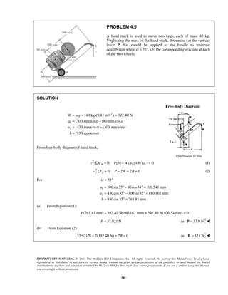 PROBLEM 4.5 
A hand truck is used to move two kegs, each of mass 40 kg. 
Neglecting the mass of the hand truck, determine (a) the vertical 
force P that should be applied to the handle to maintain 
equilibrium when α = 35°, (b) the corresponding reaction at each 
of the two wheels. 
= = = 
= − 
= − 
= 
W mg 
a 
a 
b 
α α 
α α 
α 
PROPRIETARY MATERIAL. © 2013 The McGraw-Hill Companies, Inc. All rights reserved. No part of this Manual may be displayed, 
reproduced or distributed in any form or by any means, without the prior written permission of the publisher, or used beyond the limited 
distribution to teachers and educators permitted by McGraw-Hill for their individual course preparation. If you are a student using this Manual, 
you are using it without permission. 
349 
SOLUTION 
Free-Body Diagram: 
2 
1 
2 
(40 kg)(9.81 m/s ) 392.40 N 
(300 mm)sin (80 mm)cos 
(430 mm)cos (300 mm)sin 
(930 mm)cos 
From free-body diagram of hand truck, 
Dimensions in mm 
2 1 0: ( ) ( ) ( ) 0 B ΣM = P b −W a +W a = (1) 
0: 2 2 0 ΣFy = P − W + B = (2) 
For α = 35° 
1 
2 
300sin 35 80cos35 106.541 mm 
430cos35 300sin 35 180.162 mm 
930cos35 761.81 mm 
a 
a 
b 
= °− ° = 
= °− ° = 
= °= 
(a) From Equation (1): 
P(761.81 mm) − 392.40 N(180.162 mm) + 392.40 N(106.54 mm) = 0 
P = 37.921 N or P = 37.9 N  
(b) From Equation (2): 
37.921 N − 2(392.40 N) + 2B = 0 or B = 373 N  
 