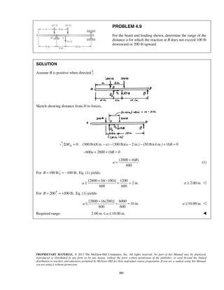 PROBLEM 4.9 
For the beam and loading shown, determine the range of the 
distance a for which the reaction at B does not exceed 100 lb 
downward or 200 lb upward. 
a 
= + (1) 
a 
≥ + − = = 2.00 in. a ≥  
a 
≤ + = = 10.00 in. a ≤  
PROPRIETARY MATERIAL. © 2013 The McGraw-Hill Companies, Inc. All rights reserved. No part of this Manual may be displayed, 
reproduced or distributed in any form or by any means, without the prior written permission of the publisher, or used beyond the limited 
distribution to teachers and educators permitted by McGraw-Hill for their individual course preparation. If you are a student using this Manual, 
you are using it without permission. 
353 
SOLUTION 
Assume B is positive when directed . 
Sketch showing distance from D to forces. 
0: (300 lb)(8 in. ) (300 lb)( ΣMD = − a − a − 2 in.) − (50 lb)(4 in.) +16B = 0 
−600a + 2800 +16B = 0 
(2800 16 ) 
600 
B 
For B =100 lb = −100 lb, Eq. (1) yields: 
[2800 16( 100)] 1200 
2 in. 
600 600 
For B = 200 = +200 lb, Eq. (1) yields: 
[2800 16(200)] 6000 
10 in. 
600 600 
Required range: 2.00 in. ≤ a ≤10.00 in.  
 