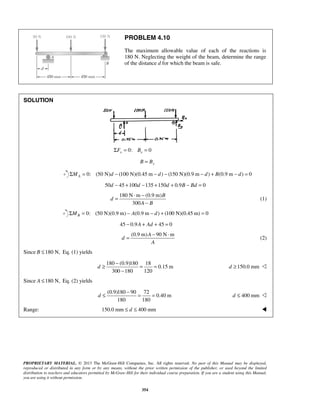 PROBLEM 4.10 
The maximum allowable value of each of the reactions is 
180 N. Neglecting the weight of the beam, determine the range 
of the distance d for which the beam is safe. 
= ⋅ − 
− 
= − ⋅ (2) 
d 
≥ − = = 
− 
d 
≤ − = = 400 mm d ≤  
PROPRIETARY MATERIAL. © 2013 The McGraw-Hill Companies, Inc. All rights reserved. No part of this Manual may be displayed, 
reproduced or distributed in any form or by any means, without the prior written permission of the publisher, or used beyond the limited 
distribution to teachers and educators permitted by McGraw-Hill for their individual course preparation. If you are a student using this Manual, 
you are using it without permission. 
354 
SOLUTION 
ΣFx = 0: Bx = 0 
B = By 
0: (50 N) (100 N)(0.45 m ) (150 N)(0.9 m ) (0.9 m ) 0 A ΣM = d − − d − − d + B − d = 
50d − 45 +100d −135 +150d + 0.9B − Bd = 0 
180 N m (0.9 m) 
300 
B 
d 
A B 
(1) 
0: (50 N)(0.9 m) (0.9 m ) (100 N)(0.45 m) 0 BΣM = − A − d + = 
45 − 0.9A + Ad + 45 = 0 
(0.9 m)A 90 N m 
d 
A 
Since B ≤180 N, Eq. (1) yields 
180 (0.9)180 18 
0.15 m 
300 180 120 
d ≥150.0 mm  
Since A ≤180 N, Eq. (2) yields 
(0.9)180 90 72 
0.40 m 
180 180 
Range: 150.0 mm ≤ d ≤ 400 mm  
 