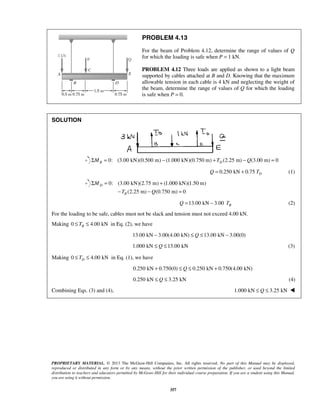PROBLEM 4.13 
For the beam of Problem 4.12, determine the range of values of Q 
for which the loading is safe when P = 1 kN. 
PROBLEM 4.12 Three loads are applied as shown to a light beam 
supported by cables attached at B and D. Knowing that the maximum 
allowable tension in each cable is 4 kN and neglecting the weight of 
the beam, determine the range of values of Q for which the loading 
is safe when P = 0. 
Σ = + 
− − = 
PROPRIETARY MATERIAL. © 2013 The McGraw-Hill Companies, Inc. All rights reserved. No part of this Manual may be displayed, 
reproduced or distributed in any form or by any means, without the prior written permission of the publisher, or used beyond the limited 
distribution to teachers and educators permitted by McGraw-Hill for their individual course preparation. If you are a student using this Manual, 
you are using it without permission. 
357 
SOLUTION 
0: (3.00 kN)(0.500 m) (1.000 kN)(ΣMB = − 0.750 m) + TD (2.25 m) −Q(3.00 m) = 0 
0.250 kN 0.75 D Q = + T (1) 
0: (3.00 kN)(2.75 m) (1.000 kN)(1.50 m) 
(2.25 m) (0.750 m) 0 
D 
B 
M 
T Q 
13.00 kN 3.00 B Q = − T (2) 
For the loading to be safe, cables must not be slack and tension must not exceed 4.00 kN. 
Making 0 4.00 kN B ≤ T ≤ in Eq. (2), we have 
13.00 kN − 3.00(4.00 kN) ≤ Q ≤13.00 kN − 3.00(0) 
1.000 kN ≤ Q ≤13.00 kN (3) 
Making 0 4.00 kN D ≤ T ≤ in Eq. (1), we have 
0.250 kN + 0.750(0) ≤ Q ≤ 0.250 kN + 0.750(4.00 kN) 
0.250 kN ≤ Q ≤ 3.25 kN (4) 
Combining Eqs. (3) and (4), 1.000 kN ≤ Q ≤ 3.25 kN  
 