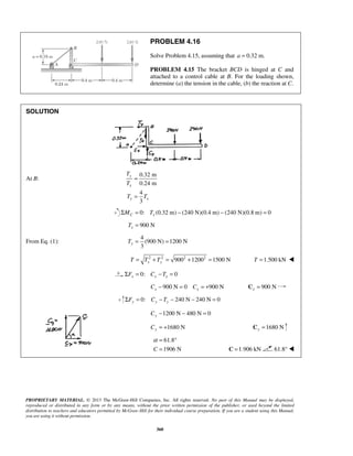 PROBLEM 4.16 
Solve Problem 4.15, assuming that a = 0.32 m. 
PROBLEM 4.15 The bracket BCD is hinged at C and 
attached to a control cable at B. For the loading shown, 
determine (a) the tension in the cable, (b) the reaction at C. 
T 
= 
T 
T T 
= 
α= ° 
= C =1.906 kN 61.8°  
PROPRIETARY MATERIAL. © 2013 The McGraw-Hill Companies, Inc. All rights reserved. No part of this Manual may be displayed, 
reproduced or distributed in any form or by any means, without the prior written permission of the publisher, or used beyond the limited 
distribution to teachers and educators permitted by McGraw-Hill for their individual course preparation. If you are a student using this Manual, 
you are using it without permission. 
360 
SOLUTION 
At B: 
0.32 m 
0.24 m 
4 
3 
y 
x 
y x 
0: (0.32 m) (240 N)(0.4 m) (240 N)(0.8 m) 0 C x ΣM = T − − = 
900 N x T = 
From Eq. (1): 
4 
(900 N) 1200 N 
3 y T= = 
2 2 9002 12002 1500 N x y T = T + T = + = T =1.500 kN  
0: 0 x x x ΣF = C −T = 
900 N 0 900 N x x C − = C = + 900 N x C = 
0: 240 N 240 N 0 ΣFy = Cy −Ty − − = 
1200 N 480 N 0 Cy − − = 
1680 N Cy = + 1680 N y C = 
61.8 
C 1906 N 
 